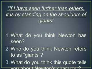 “If I have seen further than others,
it is by standing on the shoulders of
giants”
1. What do you think Newton has
seen?
2. Who do you think Newton refers
to as “giants”?
3. What do you think this quote tells
 