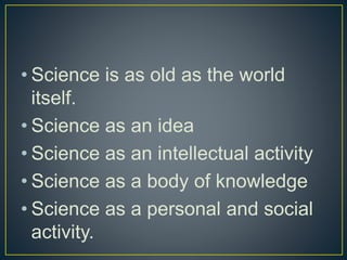 • Science is as old as the world
itself.
• Science as an idea
• Science as an intellectual activity
• Science as a body of knowledge
• Science as a personal and social
activity.
 