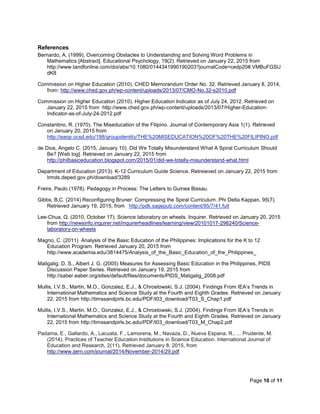 Page 10 of 11
References
Bernardo, A. (1999), Overcoming Obstacles to Understanding and Solving Word Problems in
Mathematics [Abstract]. Educational Psychology, 19(2). Retrieved on January 22, 2015 from
http://www.tandfonline.com/doi/abs/10.1080/0144341990190203?journalCode=cedp20#.VMBuFGSU
dK8
Commission on Higher Education (2010). CHED Memorandum Order No. 32. Retrieved January 8, 2014,
from: http://www.ched.gov.ph/wp-content/uploads/2013/07/CMO-No.32-s2010.pdf
Commission on Higher Education (2010). Higher Education Indicator as of July 24, 2012. Retrieved on
January 22, 2015 from http://www.ched.gov.ph/wp-content/uploads/2013/07/Higher-Education-
Indicator-as-of-July-24-2012.pdf
Constantino, R. (1970). The Miseducation of the Filipino. Journal of Contemporary Asia 1(1). Retrieved
on January 20, 2015 from
http://eaop.ucsd.edu/198/groupidentity/THE%20MISEDUCATION%20OF%20THE%20FILIPINO.pdf
de Dios, Angelo C. (2015, January 10). Did We Totally Misunderstand What A Spiral Curriculum Should
Be? [Web log]. Retrieved on January 22, 2015 from
http://philbasiceducation.blogspot.com/2015/01/did-we-totally-misunderstand-what.html
Department of Education (2013). K-12 Curriculum Guide Science. Retreieved on January 22, 2015 from
lrmds.deped.gov.ph/download/3289
Freire, Paulo (1978). Pedagogy in Process: The Letters to Guinea Bissau.
Gibbs, B.C. (2014) Reconfiguring Bruner: Compressing the Spiral Curriculum. Phi Delta Kappan, 95(7).
Retrieved January 19, 2015, from http://pdk.sagepub.com/content/95/7/41.full
Lee-Chua, Q. (2010, October 17). Science laboratory on wheels. Inquirer. Retrieved on January 20, 2015
from http://newsinfo.inquirer.net/inquirerheadlines/learning/view/20101017-298240/Science-
laboratory-on-wheels
Magno, C. (2011) Analysis of the Basic Education of the Philippines: Implications for the K to 12
Education Program. Retrieved January 20, 2015 from
http://www.academia.edu/3814475/Analysis_of_the_Basic_Education_of_the_Philippines_
Maligalig, D. S., Albert J. G. (2005) Measures for Assessing Basic Education in the Philippines, PIDS
Discussion Paper Series. Retrieved on January 19, 2015 from
http://saber.eaber.org/sites/default/files/documents/PIDS_Maligalig_2008.pdf
Mullis, I.V.S., Martin, M.O., Gonzalez, E.J., & Chrostowski, S.J. (2004). Findings From IEA’s Trends in
International Mathematics and Science Study at the Fourth and Eighth Grades. Retrieved on January
22, 2015 from http://timssandpirls.bc.edu/PDF/t03_download/T03_S_Chap1.pdf
Mullis, I.V.S., Martin, M.O., Gonzalez, E.J., & Chrostowski, S.J. (2004). Findings From IEA’s Trends in
International Mathematics and Science Study at the Fourth and Eighth Grades. Retrieved on January
22, 2015 from http://timssandpirls.bc.edu/PDF/t03_download/T03_M_Chap2.pdf
Padama, E., Gallardo, A., Lacuata, F., Lamorena, M., Navaza, D., Nueva Espana, R., ... Prudente, M.
(2014). Practices of Teacher Education Institutions in Science Education. International Journal of
Education and Research, 2(11). Retrieved January 8, 2015, from
http://www.ijern.com/journal/2014/November-2014/29.pdf
 