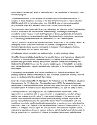 examinees scored average), which is a sad reflection of the overall state of the country’s basic
education program.
This wobbly foundation in basic science and math education translates to low number of
enrollees in these disciplines. According to the data of the Commission on Higher Education
(CHED), only 0.49% of the total enrollees from 2001-2012 entered mathematics-related
programs while only 0.97% were enticed to pursue courses in natural science.
The government claims that the K-12 program will remedy our education system’s deteriorating
situation, especially in the field of science and technology. An investigation of the past
educational system however reveals that the problem is deeper, symptomatic of institutional
maladies and involving many sectors of society. By not directly addressing these root causes,
K-12 will only aggravate rather solve the deterioration of our educational system.
The poor state of our science and math education can be attributed to the following causes: a)
inadequate science curriculum which does not promote a strong science culture; b)
shortcomings in teachers’ capacity-building and c) shortages in basic education facilities,
particularly science laboratories and equipment.
a) inadequate science curriculum and weak promotion of a strong science culture
One of the fundamental objectives of ensuring scientific literacy (and thus science education) in
a country is to produce citizens capable of adapting to a variety of situations and solving
problems through scientific thinking. Basic science education comes down to instilling into
students the ability to think and view the universe objectively and systematically. Even at the
early stages of education, curiosity and systematic exploration of the environment should be
encouraged.
If you ask any grade-schooler what he was taught at school during science classes, he’ll
probably recite with enthusiasm the facts and data he learned, content with “learning” from the
pages of a textbook rather than directly from nature.
Before the implementation of the K-12 program, the Philippines used the 2002 Basic Education
Curriculum and the 2010 Secondary Education Curriculum (SEC). Our student’s lackluster
performance in past international science and math tests shows that there is a problem with our
education system. A number of studies document that the BEC and SEC are partly to blame.
A report prepared by Carlo Magno (2011) for AUSAID concludes that the SEC, “lacks
opportunities to use science skills to support learners to solve problems, question, critique,
analyze, and evaluate scientific claims.” It noted several instances in the secondary level
science curriculum where certain topics were given unnecessary attention, in particular the
general history of chemistry and the origins of the atomic theory. It’s implied that such time
would have been better used in teaching the students how to use the concept (rather than how
the concept came to be). Several topics are covered in the curricula of other countries but not in
the BEC. In Philippine physics, topics like “circular motion, transistors and integrated circuits,
mass-energy equivalence, the wave equation and wave-particle duality” were not discussed. In
biology, students are not taught about, “disease, immunology, homeostasis, cell chemistry,
 