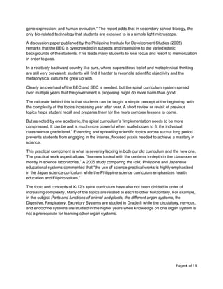 Page 4 of 11
gene expression, and human evolution.” The report adds that in secondary school biology, the
only bio-related technology that students are exposed to is a simple light microscope.
A discussion paper published by the Philippine Institute for Development Studies (2005)
remarks that the BEC is overcrowded in subjects and insensitive to the varied ethnic
backgrounds of the students. This leads many students to lose focus and resort to memorization
in order to pass.
In a relatively backward country like ours, where superstitious belief and metaphysical thinking
are still very prevalent, students will find it harder to reconcile scientific objectivity and the
metaphysical culture he grew up with.
Clearly an overhaul of the BEC and SEC is needed, but the spiral curriculum system spread
over multiple years that the government is proposing might do more harm than good.
The rationale behind this is that students can be taught a simple concept at the beginning, with
the complexity of the topics increasing year after year. A short review or revisit of previous
topics helps student recall and prepares them for the more complex lessons to come.
But as noted by one academic, the spiral curriculum’s “implementation needs to be more
compressed. It can be and is much more powerful when scaled down to fit the individual
classroom or grade level.” Extending and spreading scientific topics across such a long period
prevents students from engaging in the intense, focused praxis needed to achieve a mastery in
science.
This practical component is what is severely lacking in both our old curriculum and the new one.
The practical work aspect allows, “learners to deal with the contents in depth in the classroom or
mostly in science laboratories.” A 2005 study comparing the (old) Philippine and Japanese
educational systems commented that “the use of science practical works is highly emphasized
in the Japan science curriculum while the Philippine science curriculum emphasizes health
education and Filipino values.”
The topic and concepts of K-12’s spiral curriculum have also not been divided in order of
increasing complexity. Many of the topics are related to each to other horizontally. For example,
in the subject Parts and functions of animal and plants, the different organ systems, the
Digestive, Respiratory, Excretory Systems are studied in Grade 8 while the circulatory, nervous,
and endocrine systems are studied in the higher years when knowledge on one organ system is
not a prerequisite for learning other organ systems.
 