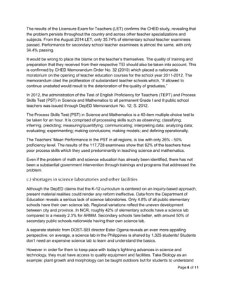 Page 6 of 11
The results of the Licensure Exam for Teachers (LET) confirms the CHED study, revealing that
the problem persists throughout the country and across other teacher specializations and
subjects. From the August 2014 LET, only 35.74% of elementary school teacher examinees
passed. Performance for secondary school teacher examinees is almost the same, with only
34.4% passing.
It would be wrong to place the blame on the teacher’s themselves. The quality of training and
preparation that they received from their respective TEI should also be taken into account. This
is confirmed by CHED Memorandum Order No. 32 (2010) which placed a nationwide
moratorium on the opening of teacher education courses for the school year 2011-2012. The
memorandum cited the proliferation of substandard teacher schools which, “if allowed to
continue unabated would result to the deterioration of the quality of graduates.”
In 2012, the administration of the Test of English Proficiency for Teachers (TEPT) and Process
Skills Test (PST) in Science and Mathematics to all permanent Grade I and II public school
teachers was issued through DepED Memorandum No. 12, S. 2012.
The Process Skills Test (PST) in Science and Mathematics is a 40-item multiple choice test to
be taken for an hour. It is comprised of processing skills such as observing; classifying;
inferring; predicting; measuring/quantifying; communicating; interpreting data; analyzing data;
evaluating; experimenting; making conclusions; making models; and defining operationally.
The Teachers’ Mean Performance in the PST in all regions, is low with only 26% - 50%
proficiency level. The results of the 117,728 examinees show that 62% of the teachers have
poor process skills which they used predominantly in teaching science and mathematics.
Even if the problem of math and science education has already been identified, there has not
been a substantial government intervention through trainings and programs that addressed the
problem.
c.) shortages in science laboratories and other facilities
Although the DepED claims that the K-12 curriculum is centered on an inquiry-based approach,
present material realities could render any reform ineffective. Data from the Department of
Education reveals a serious lack of science laboratories. Only 4.8% of all public elementary
schools have their own science lab. Regional variations reflect the uneven development
between city and province. In NCR, roughly 42% of elementary schools have a science lab
compared to a measly 2.3% for ARMM. Secondary schools fare better, with around 50% of
secondary public schools nationwide having their own science lab.
A separate statistic from DOST-SEI director Ester Ogena reveals an even more appalling
perspective: on average, a science lab in the Philippines is shared by 1,325 students! Students
don’t need an expensive science lab to learn and understand the basics.
However in order for them to keep pace with today’s lightning advances in science and
technology, they must have access to quality equipment and facilities. Take Biology as an
example: plant growth and morphology can be taught outdoors but for students to understand
 