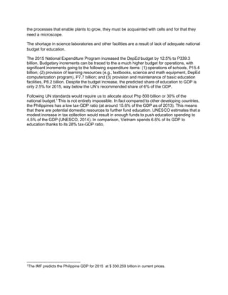 the processes that enable plants to grow, they must be acquainted with cells and for that they
need a microscope.
The shortage in science laboratories and other facilities are a result of lack of adequate national
budget for education.
The 2015 National Expenditure Program increased the DepEd budget by 12.5% to P339.3
billion. Budgetary increments can be traced to the a much higher budget for operations, with
significant increments going to the following expenditure items: (1) operations of schools, P15.4
billion; (2) provision of learning resources (e.g., textbooks, science and math equipment, DepEd
computerization program), P7.7 billion; and (3) provision and maintenance of basic education
facilities, P8.2 billion. Despite the budget increase, the predicted share of education to GDP is
only 2.5% for 2015, way below the UN’s recommended share of 6% of the GDP.
Following UN standards would require us to allocate about Php 800 billion or 30% of the
national budget.1
This is not entirely impossible. In fact compared to other developing countries,
the Philippines has a low tax-GDP ratio (at around 15.6% of the GDP as of 2013). This means
that there are potential domestic resources to further fund education. UNESCO estimates that a
modest increase in tax collection would result in enough funds to push education spending to
4.5% of the GDP (UNESCO, 2014). In comparison, Vietnam spends 6.6% of its GDP to
education thanks to its 28% tax-GDP ratio.
1The IMF predicts the Philippine GDP for 2015 at $ 330.259 billion in current prices.
 