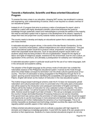 Page 8 of 11
Towards a Nationalist, Scientific and Mass-oriented Educational
Program
To reverse the many crises in our education, dropping NAT scores, low enrollment in science
and engineering, poor understanding of science, what is now required is a drastic overhaul of
our educational system.
Instead of a K-12 program that aims to produce a nation of employees for export, what is
needed is a nation with highly developed scientific culture that embraces the quest for
knowledge through systematic means and methodologies to promote the welfare of the majority.
We need an education system that is vigorous in the development of its citizens’ capacity to
shape their lives and propel their country towards holistic economic and social development.
The country needs to develop and deploy an educational system that is nationalist, scientific
and mass-oriented.
A nationalist education program strives, in the words of the late Renato Constantino, for the
country’s “economic emancipation, political independence and cultural renaissance.” The goal
of such educational system would be to produce critical, empowered, and proactive citizens
rather than exportable docile labourers. Such an educational program would instill in our
students values that are being eroded in this era of globalization: respect for the dignity of
labour and rights of indigenous people, reverence for the environment, love for one’s culture, an
appreciation of the commons, and ultimately a predisposition for solidarity over individualism.
A nationalist education system in particular would push for the use of our native languages, both
in the vernacular and academic setting.
The adoption of the English language as the primary mode of instruction has curtailed the
nationalistic essence of the Philippines educational system. It served as the mode through
which the United States conveyed its domination over the whole cultural superstructure of our
country. This form of colonization is being propagated in the Philippines through the K-12
system. Ignoring several researches identifying the acceptability and appropriateness of using
Filipino, English still remain as the medium of instruction in the new educational system.
The mother-tongue based multi-lingual scheme under the K-12 does not necessarily uphold
nationalism and cultural preservation since it is promoted only in the early years of education
and will be eased by the introduction and subsequent domination of English and Filipino
(Filipino will be the medium of instruction for only a selected number of subjects). The child’s
formative years (Grade 1-2) will be focused on the development of oral and communication
skills. Science would be taught much later at Grade 3. This set-up is strangely convenient for
the country’s foreign dominated Business Processing Outsource and service industries.
If the government was serious about the promotion of native languages, there should be support
and opportunity to use the local tongue in more advanced and technical subjects. Such an effort
would advance and further intellectualize the dynamics of our local languages. This is not
entirely impossible as developed (and technology oriented) countries like Japan and Russia
regularly publish scientific papers in their native tongue.
A Mass-oriented educational program aims to cultivate a populace with high regards for
domestic and indigenous knowledge-generation. It puts forth the needs of its own people and is
sensitive to their experiences. Students of a mass-oriented educational program do not only
 