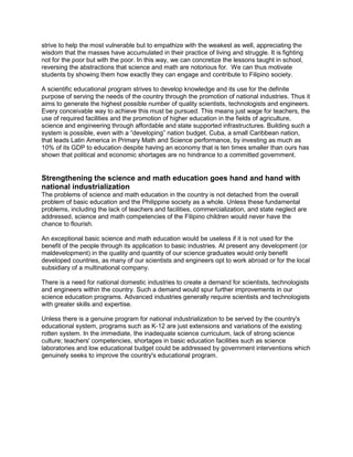 strive to help the most vulnerable but to empathize with the weakest as well, appreciating the
wisdom that the masses have accumulated in their practice of living and struggle. It is fighting
not for the poor but with the poor. In this way, we can concretize the lessons taught in school,
reversing the abstractions that science and math are notorious for. We can thus motivate
students by showing them how exactly they can engage and contribute to Filipino society.
A scientific educational program strives to develop knowledge and its use for the definite
purpose of serving the needs of the country through the promotion of national industries. Thus it
aims to generate the highest possible number of quality scientists, technologists and engineers.
Every conceivable way to achieve this must be pursued. This means just wage for teachers, the
use of required facilities and the promotion of higher education in the fields of agriculture,
science and engineering through affordable and state supported infrastructures. Building such a
system is possible, even with a “developing” nation budget. Cuba, a small Caribbean nation,
that leads Latin America in Primary Math and Science performance, by investing as much as
10% of its GDP to education despite having an economy that is ten times smaller than ours has
shown that political and economic shortages are no hindrance to a committed government.
Strengthening the science and math education goes hand and hand with
national industrialization
The problems of science and math education in the country is not detached from the overall
problem of basic education and the Philippine society as a whole. Unless these fundamental
problems, including the lack of teachers and facilities, commercialization, and state neglect are
addressed, science and math competencies of the Filipino children would never have the
chance to flourish.
An exceptional basic science and math education would be useless if it is not used for the
benefit of the people through its application to basic industries. At present any development (or
maldevelopment) in the quality and quantity of our science graduates would only benefit
developed countries, as many of our scientists and engineers opt to work abroad or for the local
subsidiary of a multinational company.
There is a need for national domestic industries to create a demand for scientists, technologists
and engineers within the country. Such a demand would spur further improvements in our
science education programs. Advanced industries generally require scientists and technologists
with greater skills and expertise.
Unless there is a genuine program for national industrialization to be served by the country's
educational system, programs such as K-12 are just extensions and variations of the existing
rotten system. In the immediate, the inadequate science curriculum, lack of strong science
culture; teachers' competencies, shortages in basic education facilities such as science
laboratories and low educational budget could be addressed by government interventions which
genuinely seeks to improve the country's educational program.
 