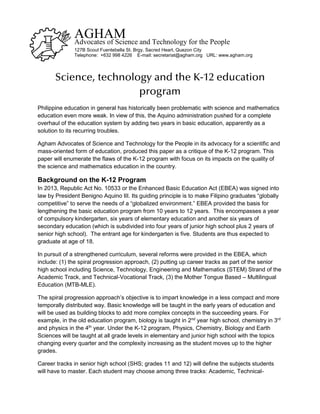 Science, technology and the K-12 education
program
Philippine education in general has historically been problematic with science and mathematics
education even more weak. In view of this, the Aquino administration pushed for a complete
overhaul of the education system by adding two years in basic education, apparently as a
solution to its recurring troubles.
Agham Advocates of Science and Technology for the People in its advocacy for a scientific and
mass-oriented form of education, produced this paper as a critique of the K-12 program. This
paper will enumerate the flaws of the K-12 program with focus on its impacts on the quality of
the science and mathematics education in the country.
Background on the K-12 Program
In 2013, Republic Act No. 10533 or the Enhanced Basic Education Act (EBEA) was signed into
law by President Benigno Aquino III. Its guiding principle is to make Filipino graduates “globally
competitive” to serve the needs of a “globalized environment.” EBEA provided the basis for
lengthening the basic education program from 10 years to 12 years. This encompasses a year
of compulsory kindergarten, six years of elementary education and another six years of
secondary education (which is subdivided into four years of junior high school plus 2 years of
senior high school). The entrant age for kindergarten is five. Students are thus expected to
graduate at age of 18.
In pursuit of a strengthened curriculum, several reforms were provided in the EBEA, which
include: (1) the spiral progression approach, (2) putting up career tracks as part of the senior
high school including Science, Technology, Engineering and Mathematics (STEM) Strand of the
Academic Track, and Technical-Vocational Track, (3) the Mother Tongue Based – Multilingual
Education (MTB-MLE).
The spiral progression approach’s objective is to impart knowledge in a less compact and more
temporally distributed way. Basic knowledge will be taught in the early years of education and
will be used as building blocks to add more complex concepts in the succeeding years. For
example, in the old education program, biology is taught in 2nd
year high school, chemistry in 3rd
and physics in the 4th
year. Under the K-12 program, Physics, Chemistry, Biology and Earth
Sciences will be taught at all grade levels in elementary and junior high school with the topics
changing every quarter and the complexity increasing as the student moves up to the higher
grades.
Career tracks in senior high school (SHS; grades 11 and 12) will define the subjects students
will have to master. Each student may choose among three tracks: Academic, Technical-
AGHAMAdvocates of Science and Technology for the People
127B Scout Fuentebella St. Brgy. Sacred Heart, Quezon City
Telephone: +632 998 4226 E-mail: secretariat@agham.org URL: www.agham.org
 