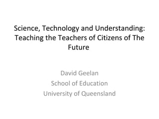 Science, Technology and Understanding: Teaching the Teachers of Citizens of The Future   David Geelan School of Education University of Queensland 