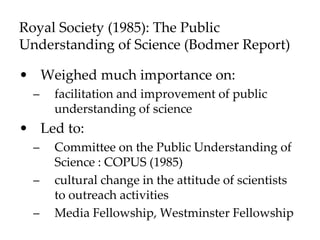 Royal Society (1985): The Public
Understanding of Science (Bodmer Report)
• Weighed much importance on:
– facilitation and improvement of public
understanding of science
• Led to:
– Committee on the Public Understanding of
Science : COPUS (1985)
– cultural change in the attitude of scientists
to outreach activities
– Media Fellowship, Westminster Fellowship
 