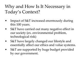Why and How Is It Necessary in
Today’s Context?
• Impact of S&T increased enormously during
this 100 years.
• S&T have carried out many negative effect in
our society (ex. environmental problem,
technological risk)
• S&T have largely changed our lifestyle and
essentially affect our ethics and value systems.
• S&T are supported by huge budget provided
by our government.
 