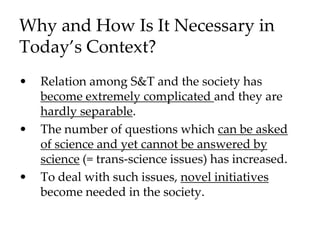 Why and How Is It Necessary in
Today’s Context?
• Relation among S&T and the society has
become extremely complicated and they are
hardly separable.
• The number of questions which can be asked
of science and yet cannot be answered by
science (= trans-science issues) has increased.
• To deal with such issues, novel initiatives
become needed in the society.
 