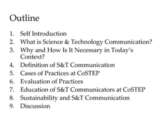 Outline
1. Self Introduction
2. What is Science & Technology Communication?
3. Why and How Is It Necessary in Today’s
Context?
4. Definition of S&T Communication
5. Cases of Practices at CoSTEP
6. Evaluation of Practices
7. Education of S&T Communicators at CoSTEP
8. Sustainability and S&T Communication
9. Discussion
 