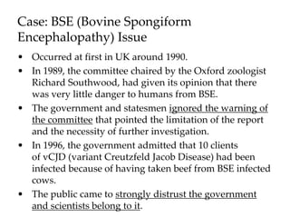 Case: BSE (Bovine Spongiform
Encephalopathy) Issue
• Occurred at first in UK around 1990.
• In 1989, the committee chaired by the Oxford zoologist
Richard Southwood, had given its opinion that there
was very little danger to humans from BSE.
• The government and statesmen ignored the warning of
the committee that pointed the limitation of the report
and the necessity of further investigation.
• In 1996, the government admitted that 10 clients
of vCJD (variant Creutzfeld Jacob Disease) had been
infected because of having taken beef from BSE infected
cows.
• The public came to strongly distrust the government
and scientists belong to it.
 