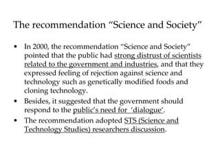 The recommendation “Science and Society”
• In 2000, the recommendation “Science and Society”
pointed that the public had strong distrust of scientists
related to the government and industries, and that they
expressed feeling of rejection against science and
technology such as genetically modified foods and
cloning technology.
• Besides, it suggested that the government should
respond to the public’s need for ‘dialogue’.
• The recommendation adopted STS (Science and
Technology Studies) researchers discussion.
 