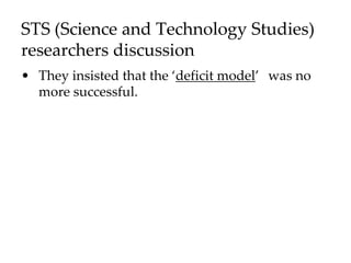 STS (Science and Technology Studies)
researchers discussion
• They insisted that the ‘deficit model’ was no
more successful.
 