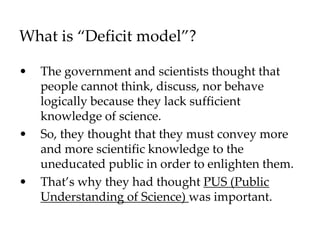 What is “Deficit model”?
• The government and scientists thought that
people cannot think, discuss, nor behave
logically because they lack sufficient
knowledge of science.
• So, they thought that they must convey more
and more scientific knowledge to the
uneducated public in order to enlighten them.
• That’s why they had thought PUS (Public
Understanding of Science) was important.
 