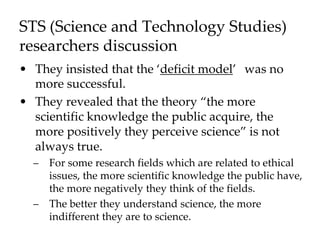 STS (Science and Technology Studies)
researchers discussion
• They insisted that the ‘deficit model’ was no
more successful.
• They revealed that the theory “the more
scientific knowledge the public acquire, the
more positively they perceive science” is not
always true.
– For some research fields which are related to ethical
issues, the more scientific knowledge the public have,
the more negatively they think of the fields.
– The better they understand science, the more
indifferent they are to science.
 