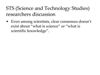 STS (Science and Technology Studies)
researchers discussion
• Even among scientists, clear consensus doesn’t
exist about “what is science” or “what is
scientific knowledge”.
 