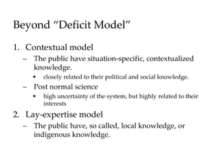 Beyond “Deficit Model”
1. Contextual model
– The public have situation-specific, contextualized
knowledge.
• closely related to their political and social knowledge.
– Post normal science
• high uncertainty of the system, but highly related to their
interests
2. Lay-expertise model
– The public have, so called, local knowledge, or
indigenous knowledge.
 