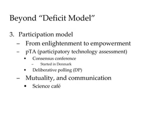 Beyond “Deficit Model”
3. Participation model
– From enlightenment to empowerment
– pTA (participatory technology assessment)
• Consensus conference
– Started in Denmark
• Deliberative polling (DP)
– Mutuality, and communication
• Science café
 