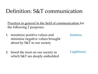 Definition: S&T communication
1. maximize positive values and
minimize negative values brought
about by S&T in our society
2. breed the trust on our society in
which S&T are deeply embedded
Justness
Legitimacy
Practices in general in the field of communication for
the following 2 purposes:
 