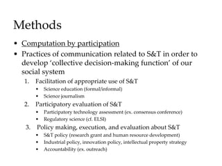 Methods
• Computation by participation
• Practices of communication related to S&T in order to
develop ‘collective decision-making function’ of our
social system
1. Facilitation of appropriate use of S&T
• Science education (formal/informal)
• Science journalism
2. Participatory evaluation of S&T
• Participatory technology assessment (ex. consensus conference)
• Regulatory science (cf. ELSI)
3. Policy making, execution, and evaluation about S&T
• S&T policy (research grant and human resource development)
• Industrial policy, innovation policy, intellectual property strategy
• Accountability (ex. outreach)
 
