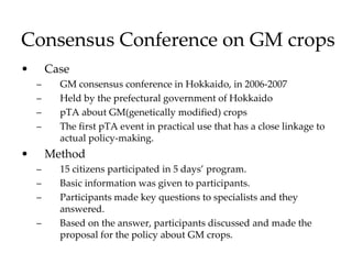 Consensus Conference on GM crops
• Case
– GM consensus conference in Hokkaido, in 2006-2007
– Held by the prefectural government of Hokkaido
– pTA about GM(genetically modified) crops
– The first pTA event in practical use that has a close linkage to
actual policy-making.
• Method
– 15 citizens participated in 5 days’ program.
– Basic information was given to participants.
– Participants made key questions to specialists and they
answered.
– Based on the answer, participants discussed and made the
proposal for the policy about GM crops.
 