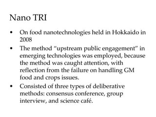 Nano TRI
• On food nanotechnologies held in Hokkaido in
2008
• The method “upstream public engagement” in
emerging technologies was employed, because
the method was caught attention, with
reflection from the failure on handling GM
food and crops issues.
• Consisted of three types of deliberative
methods: consensus conference, group
interview, and science café.
 