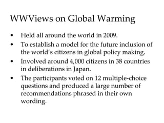 WWViews on Global Warming
• Held all around the world in 2009.
• To establish a model for the future inclusion of
the world’s citizens in global policy making.
• Involved around 4,000 citizens in 38 countries
in deliberations in Japan.
• The participants voted on 12 multiple-choice
questions and produced a large number of
recommendations phrased in their own
wording.
 