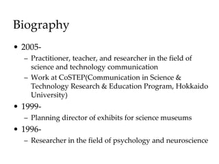 Biography
• 2005-
– Practitioner, teacher, and researcher in the field of
science and technology communication
– Work at CoSTEP(Communication in Science &
Technology Research & Education Program, Hokkaido
University)
• 1999-
– Planning director of exhibits for science museums
• 1996-
– Researcher in the field of psychology and neuroscience
 