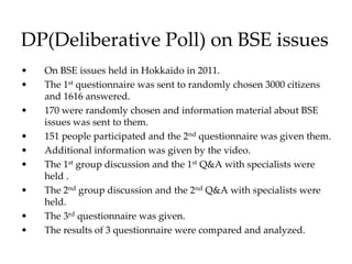 DP(Deliberative Poll) on BSE issues
• On BSE issues held in Hokkaido in 2011.
• The 1st questionnaire was sent to randomly chosen 3000 citizens
and 1616 answered.
• 170 were randomly chosen and information material about BSE
issues was sent to them.
• 151 people participated and the 2nd questionnaire was given them.
• Additional information was given by the video.
• The 1st group discussion and the 1st Q&A with specialists were
held .
• The 2nd group discussion and the 2nd Q&A with specialists were
held.
• The 3rd questionnaire was given.
• The results of 3 questionnaire were compared and analyzed.
 