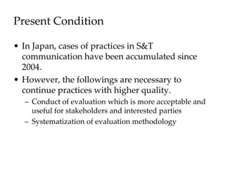 Present Condition
• In Japan, cases of practices in S&T
communication have been accumulated since
2004.
• However, the followings are necessary to
continue practices with higher quality.
– Conduct of evaluation which is more acceptable and
useful for stakeholders and interested parties
– Systematization of evaluation methodology
 
