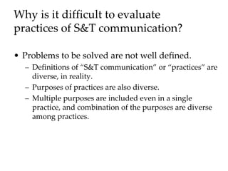 Why is it difficult to evaluate
practices of S&T communication?
• Problems to be solved are not well defined.
– Definitions of “S&T communication” or “practices” are
diverse, in reality.
– Purposes of practices are also diverse.
– Multiple purposes are included even in a single
practice, and combination of the purposes are diverse
among practices.
 