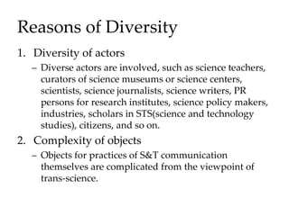 Reasons of Diversity
1. Diversity of actors
– Diverse actors are involved, such as science teachers,
curators of science museums or science centers,
scientists, science journalists, science writers, PR
persons for research institutes, science policy makers,
industries, scholars in STS(science and technology
studies), citizens, and so on.
2. Complexity of objects
– Objects for practices of S&T communication
themselves are complicated from the viewpoint of
trans-science.
 
