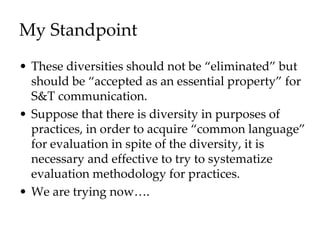 My Standpoint
• These diversities should not be “eliminated” but
should be “accepted as an essential property” for
S&T communication.
• Suppose that there is diversity in purposes of
practices, in order to acquire “common language”
for evaluation in spite of the diversity, it is
necessary and effective to try to systematize
evaluation methodology for practices.
• We are trying now….
 