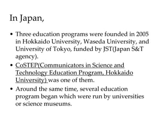 In Japan,
• Three education programs were founded in 2005
in Hokkaido University, Waseda University, and
University of Tokyo, funded by JST(Japan S&T
agency).
• CoSTEP(Communicators in Science and
Technology Education Program, Hokkaido
University) was one of them.
• Around the same time, several education
program began which were run by universities
or science museums.
 