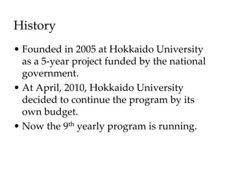 History
• Founded in 2005 at Hokkaido University
as a 5-year project funded by the national
government.
• At April, 2010, Hokkaido University
decided to continue the program by its
own budget.
• Now the 9th yearly program is running.
 