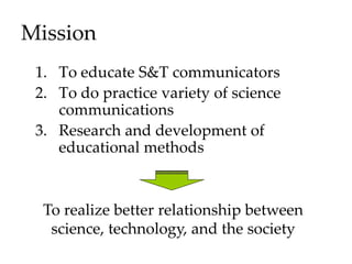 Mission
1. To educate S&T communicators
2. To do practice variety of science
communications
3. Research and development of
educational methods
To realize better relationship between
science, technology, and the society
 