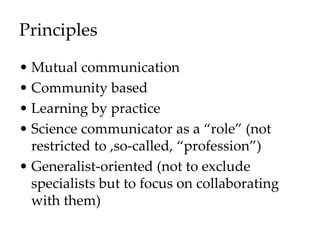 Principles
• Mutual communication
• Community based
• Learning by practice
• Science communicator as a “role” (not
restricted to ,so-called, “profession”)
• Generalist-oriented (not to exclude
specialists but to focus on collaborating
with them)
 