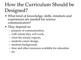 How the Curriculum Should be
Designed?
• What kind of knowledge, skills, mindsets and
experiences are needed for science
communicators?
• They depend on
– purpose of communication,
– with whom they will work,
– what the society expects,
– students career design,
– students background,
– time and other resources available for education
– etc.
 