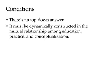 Conditions
• There’s no top-down answer.
• It must be dynamically constructed in the
mutual relationship among education,
practice, and conceptualization.
 