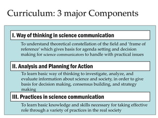 Curriculum: 3 major Components
I. Way of thinking in science communication
II. Analysis and Planning for Action
III. Practices in science communication
To understand theoretical constellation of the field and ‘frame of
reference’ which gives basis for agenda setting and decision
making for science communicators to handle with practical issues
To learn basic way of thinking to investigate, analyze, and
evaluate information about science and society, in order to give
basis for decision making, consensus building, and strategy
making
To learn basic knowledge and skills necessary for taking effective
role through a variety of practices in the real society
 