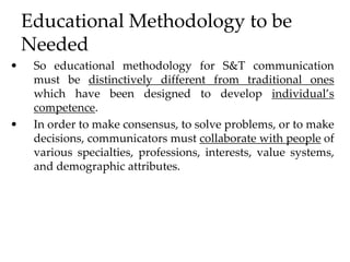 Educational Methodology to be
Needed
• So educational methodology for S&T communication
must be distinctively different from traditional ones
which have been designed to develop individual’s
competence.
• In order to make consensus, to solve problems, or to make
decisions, communicators must collaborate with people of
various specialties, professions, interests, value systems,
and demographic attributes.
 