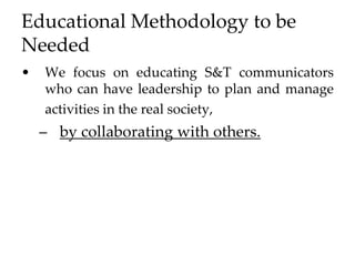 Educational Methodology to be
Needed
• We focus on educating S&T communicators
who can have leadership to plan and manage
activities in the real society,
– by collaborating with others.
 