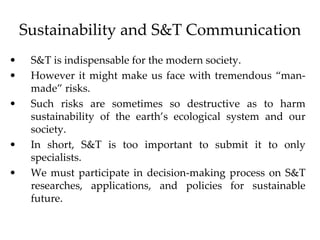 Sustainability and S&T Communication
• S&T is indispensable for the modern society.
• However it might make us face with tremendous “man-
made” risks.
• Such risks are sometimes so destructive as to harm
sustainability of the earth’s ecological system and our
society.
• In short, S&T is too important to submit it to only
specialists.
• We must participate in decision-making process on S&T
researches, applications, and policies for sustainable
future.
 