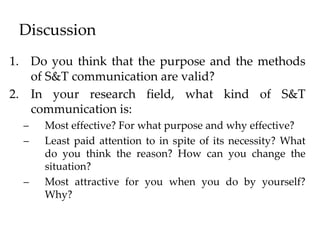 Discussion
1. Do you think that the purpose and the methods
of S&T communication are valid?
2. In your research field, what kind of S&T
communication is:
– Most effective? For what purpose and why effective?
– Least paid attention to in spite of its necessity? What
do you think the reason? How can you change the
situation?
– Most attractive for you when you do by yourself?
Why?
 