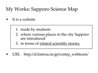 My Works: Sapporo Science Map
• It is a website
1. made by students
2. where various places in the city Sapporo
are introduced
3. in terms of related scientific stories.
• URL http://d.hatena.ne.jp/costep_webteam/
 