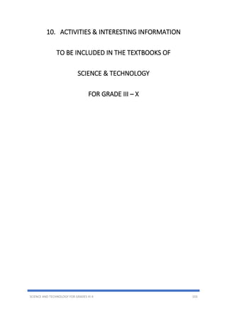 SCIENCE AND TECHNOLOGY FOR GRADES III-X 103
10. ACTIVITIES & INTERESTING INFORMATION
TO BE INCLUDED IN THE TEXTBOOKS OF
SCIENCE & TECHNOLOGY
FOR GRADE III – X
 