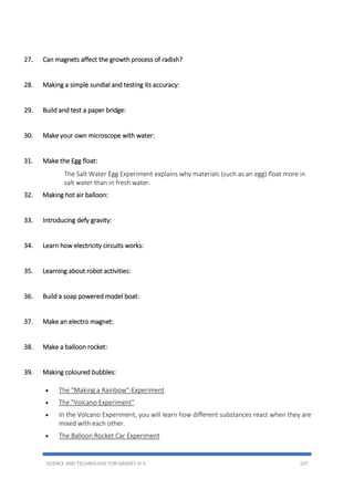 SCIENCE AND TECHNOLOGY FOR GRADES III-X 107
27. Can magnets affect the growth process of radish?
28. Making a simple sundial and testing its accuracy:
29. Build and test a paper bridge:
30. Make your own microscope with water:
31. Make the Egg float:
The Salt Water Egg Experiment explains why materials (such as an egg) float more in
salt water than in fresh water.
32. Making hot air balloon:
33. Introducing defy gravity:
34. Learn how electricity circuits works:
35. Learning about robot activities:
36. Build a soap powered model boat:
37. Make an electro magnet:
38. Make a balloon rocket:
39. Making coloured bubbles:
 The "Making a Rainbow"-Experiment
 The "Volcano Experiment"
 In the Volcano Experiment, you will learn how different substances react when they are
mixed with each other.
 The Balloon Rocket Car Experiment
 