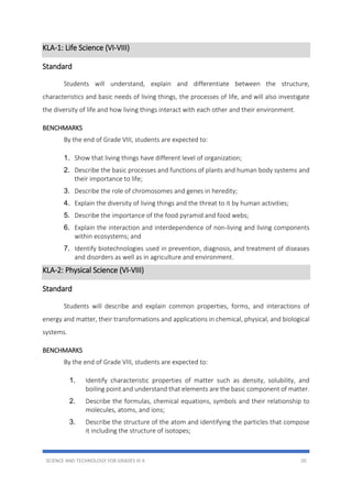 SCIENCE AND TECHNOLOGY FOR GRADES III-X 20
KLA-1: Life Science (VI-VIII)
Standard
Students will understand, explain and differentiate between the structure,
characteristics and basic needs of living things, the processes of life, and will also investigate
the diversity of life and how living things interact with each other and their environment.
BENCHMARKS
By the end of Grade VIII, students are expected to:
1. Show that living things have different level of organization;
2. Describe the basic processes and functions of plants and human body systems and
their importance to life;
3. Describe the role of chromosomes and genes in heredity;
4. Explain the diversity of living things and the threat to it by human activities;
5. Describe the importance of the food pyramid and food webs;
6. Explain the interaction and interdependence of non-living and living components
within ecosystems; and
7. Identify biotechnologies used in prevention, diagnosis, and treatment of diseases
and disorders as well as in agriculture and environment.
KLA-2: Physical Science (VI-VIII)
Standard
Students will describe and explain common properties, forms, and interactions of
energy and matter, their transformations and applications in chemical, physical, and biological
systems.
BENCHMARKS
By the end of Grade VIII, students are expected to:
1. Identify characteristic properties of matter such as density, solubility, and
boiling point and understand that elements are the basic component of matter.
2. Describe the formulas, chemical equations, symbols and their relationship to
molecules, atoms, and ions;
3. Describe the structure of the atom and identifying the particles that compose
it including the structure of isotopes;
 