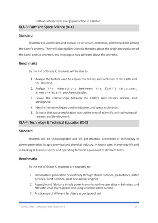 SCIENCE AND TECHNOLOGY FOR GRADES III-X 24
methods of electrical energy production in Pakistan.
KLA-3: Earth and Space Science (IX-X)
Standard
Students will understand and explain the structure, processes, and interactions among
the Earth’s systems. They will also explain scientific theories about the origin and evolution of
the Earth and the universe, and investigate how we learn about the universe.
Benchmarks
By the end of Grade X, students will be able to:
1. Analyze the factors used to explain the history and evolution of the Earth and
the Universe.
2. Analyze the interactions between the Earth’s structures,
atmosphere, and geochemical cycles.
3. Explain the relationships between the Earth’s land masses, oceans, and
atmosphere.
4. Identify the technologies used in industries and space exploration.
5. Evaluate that space exploration is an active area of scientific and technological
research anddevelopment.
KLA-4: Technology & Technical Education (IX-X)
Standard
Students will be knowledgeable and will get practical experience of technology in
power generation, in agro chemical and chemical industry, in health care, in everyday life and
in banking & business sector and operating technical equipment of different fields.
Benchmarks
By the end of Grade X, students are expected to:
1. Demonstrate generation of electricity through steam turbines, gas turbines, water
turbines, wind turbines, solar cells and oil engines.
2. Assemble and fabricate simple power transmission line operating on batteries, and
fabricate small micro power unit using a simple water turbine.
3. Practice use of different fertilizers as per type of soil
 